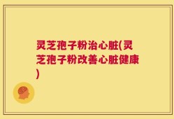 灵芝孢子粉治心脏(灵芝孢子粉改善心脏健康)