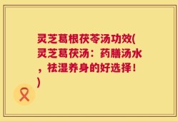 灵芝葛根茯苓汤功效(灵芝葛茯汤：药膳汤水，祛湿养身的好选择！)