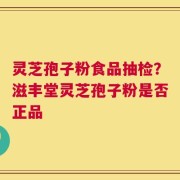 灵芝孢子粉食品抽检？滋丰堂灵芝孢子粉是否正品