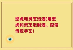 壁虎和灵芝泡酒(用壁虎和灵芝泡制酒，探索传统手艺)