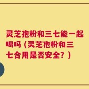 灵芝孢粉和三七能一起喝吗 (灵芝孢粉和三七合用是否安全？)