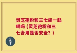 灵芝孢粉和三七能一起喝吗 (灵芝孢粉和三七合用是否安全？)