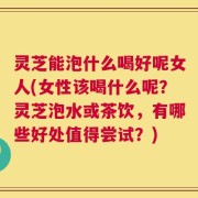 灵芝能泡什么喝好呢女人(女性该喝什么呢？灵芝泡水或茶饮，有哪些好处值得尝试？)