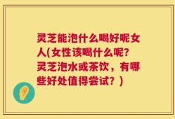 灵芝能泡什么喝好呢女人(女性该喝什么呢？灵芝泡水或茶饮，有哪些好处值得尝试？)