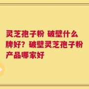 灵芝孢子粉 破壁什么牌好？破壁灵芝孢子粉产品哪家好