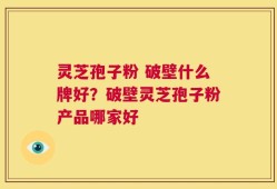 灵芝孢子粉 破壁什么牌好？破壁灵芝孢子粉产品哪家好