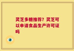 灵芝多糖推荐？灵芝可以申请食品生产许可证吗