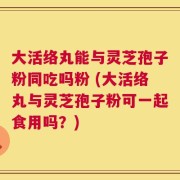 大活络丸能与灵芝孢子粉同吃吗粉 (大活络丸与灵芝孢子粉可一起食用吗？)