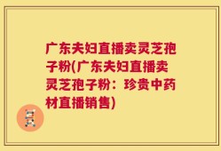 广东夫妇直播卖灵芝孢子粉(广东夫妇直播卖灵芝孢子粉：珍贵中药材直播销售)