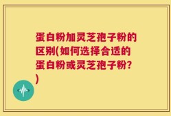 蛋白粉加灵芝孢子粉的区别(如何选择合适的蛋白粉或灵芝孢子粉？)
