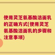使用灵芝氨基酸洁面乳的正确方式(使用灵芝氨基酸洁面乳的步骤和注意事项)