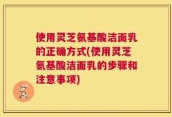 使用灵芝氨基酸洁面乳的正确方式(使用灵芝氨基酸洁面乳的步骤和注意事项)