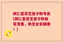 同仁堂灵芝孢子粉专卖(同仁堂灵芝孢子粉独家发售，助您全家健康！)