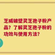 芝威破壁灵芝孢子粉产品？了解灵芝孢子粉的功效与使用方法？