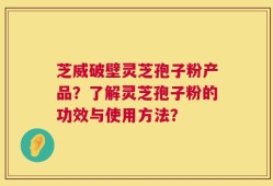 芝威破壁灵芝孢子粉产品？了解灵芝孢子粉的功效与使用方法？