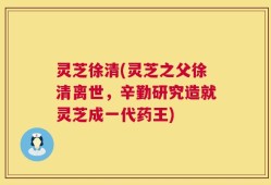 灵芝徐清(灵芝之父徐清离世，辛勤研究造就灵芝成一代药王)