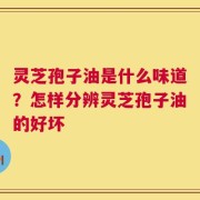 灵芝孢子油是什么味道？怎样分辨灵芝孢子油的好坏