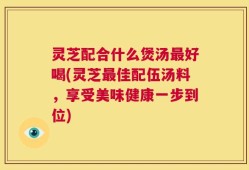 灵芝配合什么煲汤最好喝(灵芝最佳配伍汤料，享受美味健康一步到位)