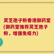 灵芝孢子粉香港御药堂(御药堂推荐灵芝孢子粉，增强免疫力)