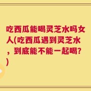 吃西瓜能喝灵芝水吗女人(吃西瓜遇到灵芝水，到底能不能一起喝？)