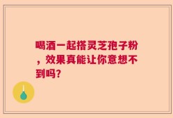 喝酒一起搭灵芝孢子粉，效果真能让你意想不到吗？