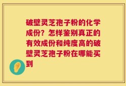 破壁灵芝孢子粉的化学成份？怎样鉴别真正的有效成份和纯度高的破壁灵芝孢子粉在哪能买到