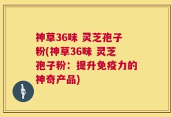 神草36味 灵芝孢子粉(神草36味 灵芝孢子粉：提升免疫力的神奇产品)