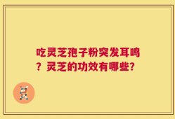 吃灵芝孢子粉突发耳鸣？灵芝的功效有哪些？