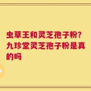 虫草王和灵芝孢子粉？九珍堂灵芝孢子粉是真的吗