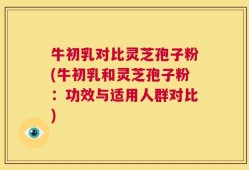 牛初乳对比灵芝孢子粉(牛初乳和灵芝孢子粉：功效与适用人群对比)