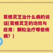 葛根灵芝治什么病的说话(葛根灵芝的功效与应用：颗粒治疗哪些疾病？)