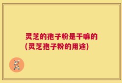 灵芝的孢子粉是干嘛的(灵芝孢子粉的用途)