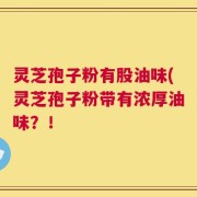 灵芝孢子粉有股油味(灵芝孢子粉带有浓厚油味？！