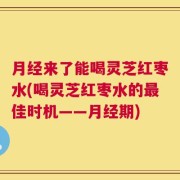 月经来了能喝灵芝红枣水(喝灵芝红枣水的最佳时机——月经期)