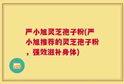严小旭灵芝孢子粉(严小旭推荐的灵芝孢子粉，强效滋补身体)