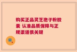 购买正品灵芝孢子粉胶囊 认准品质保障与正规渠道很关键