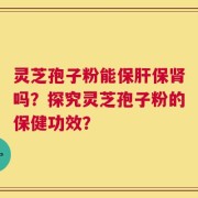 灵芝孢子粉能保肝保肾吗？探究灵芝孢子粉的保健功效？