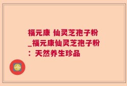 福元康 仙灵芝孢子粉_福元康仙灵芝孢子粉：天然养生珍品