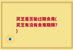 灵芝是否能过期食用(灵芝有没有食用期限？)
