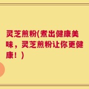 灵芝煎粉(煮出健康美味，灵芝煎粉让你更健康！)
