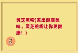 灵芝煎粉(煮出健康美味，灵芝煎粉让你更健康！)