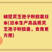 破壁灵芝孢子粉胶囊日本(日本生产高品质灵芝孢子粉胶囊，食用更方便)