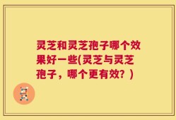 灵芝和灵芝孢子哪个效果好一些(灵芝与灵芝孢子，哪个更有效？)