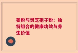 姜粉与灵芝孢子粉：独特组合的健康功效与养生价值
