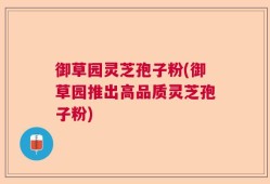 御草园灵芝孢子粉(御草园推出高品质灵芝孢子粉)