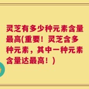 灵芝有多少种元素含量最高(重要！灵芝含多种元素，其中一种元素含量达最高！)