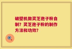 破壁机做灵芝孢子粉自制？灵芝孢子粉的制作方法和功效？