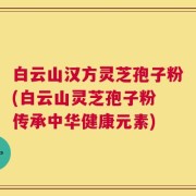 白云山汉方灵芝孢子粉(白云山灵芝孢子粉 传承中华健康元素)