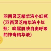 羽西灵芝精华液小红瓶(羽西灵芝精华液小红瓶：唤醒肌肤自由呼吸的神奇精华液)