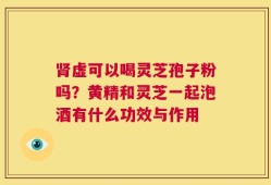 肾虚可以喝灵芝孢子粉吗？黄精和灵芝一起泡酒有什么功效与作用
